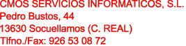 CMOS SERVICIOS INFORMATICOS, S.L.

Pedro Bustos, 44

13630 Socuellamos (C. REAL)

Tlfno./Fax: 926 53 08 72